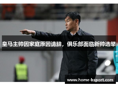 皇马主帅因家庭原因请辞，俱乐部面临新帅选举